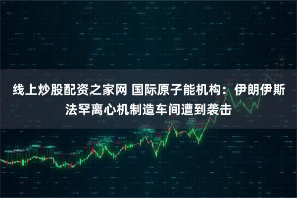 线上炒股配资之家网 国际原子能机构：伊朗伊斯法罕离心机制造车间遭到袭击