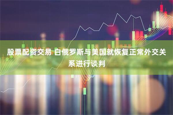股票配资交易 白俄罗斯与美国就恢复正常外交关系进行谈判