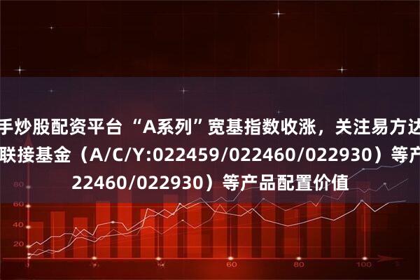新手炒股配资平台 “A系列”宽基指数收涨，关注易方达中证A500ETF联接基金（A/C/Y:022459/022460/022930）等产品配置价值