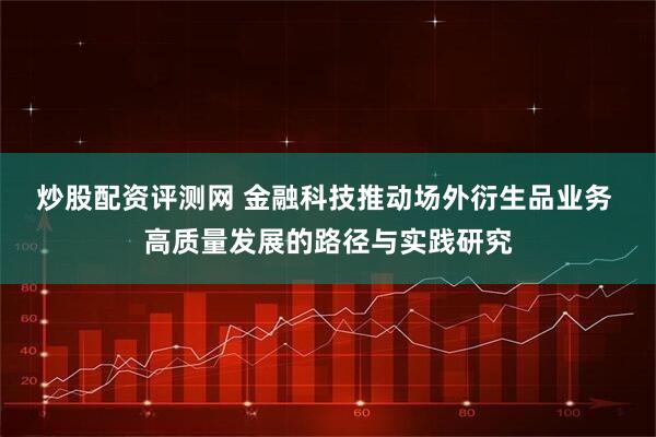 炒股配资评测网 金融科技推动场外衍生品业务 高质量发展的路径与实践研究