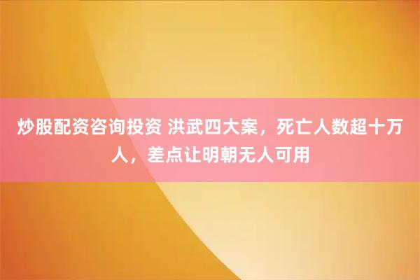 炒股配资咨询投资 洪武四大案，死亡人数超十万人，差点让明朝无人可用