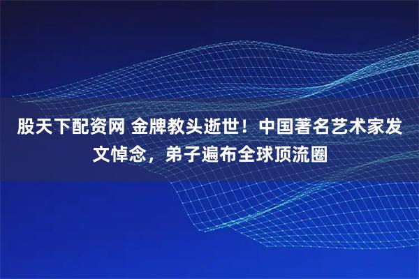 股天下配资网 金牌教头逝世！中国著名艺术家发文悼念，弟子遍布全球顶流圈