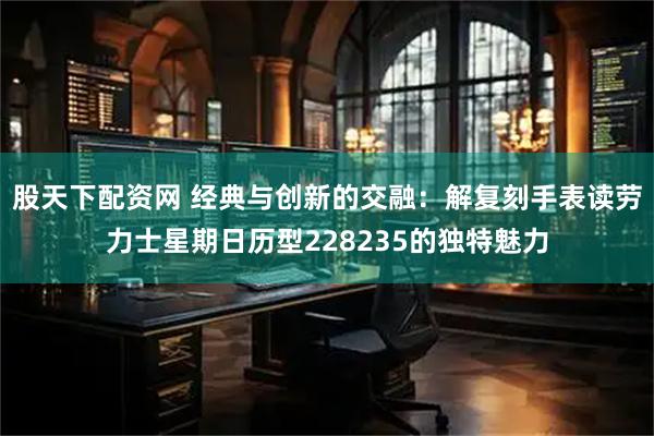 股天下配资网 经典与创新的交融：解复刻手表读劳力士星期日历型228235的独特魅力