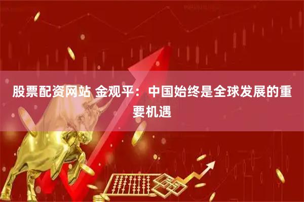 股票配资网站 金观平：中国始终是全球发展的重要机遇