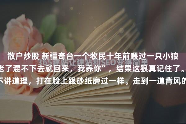 散户炒股 新疆奇台一个牧民十年前喂过一只小狼，临走时随口说了句“老了混不下去就回来，我养你”，结果这狼真记住了。北塔山的雪粒子从来不讲道理，打在脸上跟砂纸磨过一样。走到一道背风的矮坡，怪事来了。平时这三百多只羊也就是闷头赶路，突然像是撞上了一堵看不见的墙，齐刷刷刹住了脚，挤成一团死活不肯...